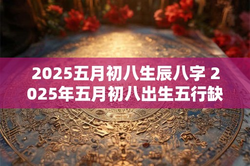 2025五月初八生辰八字 2025年五月初八出生五行缺什么