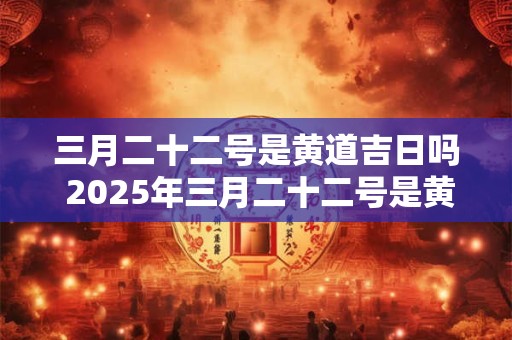 三月二十二号是黄道吉日吗 2025年三月二十二号是黄道吉日吗为什么