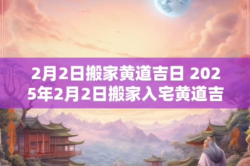 2月2日搬家黄道吉日 2025年2月2日搬家入宅黄道吉日时辰
