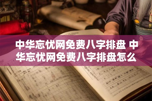 中华忘忧网免费八字排盘 中华忘忧网免费八字排盘怎么不准
