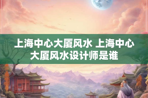 上海中心大厦风水 上海中心大厦风水设计师是谁