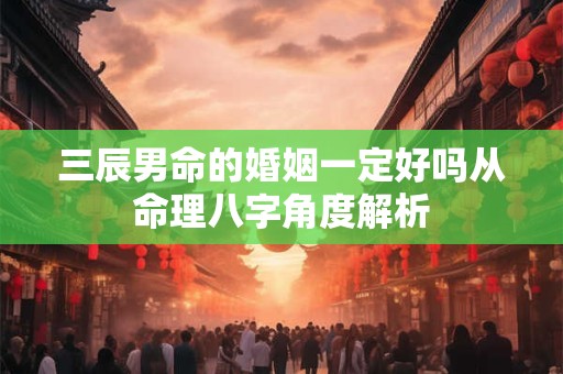 三辰男命的婚姻一定好吗从命理八字角度解析
