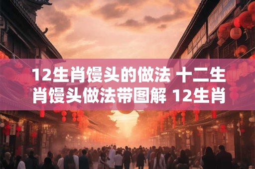 12生肖馒头的做法 十二生肖馒头做法带图解 12生肖