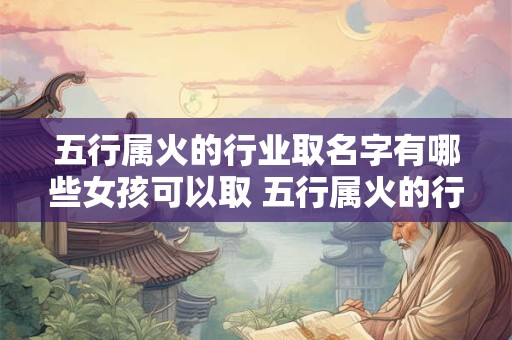 五行属火的行业取名字有哪些女孩可以取 五行属火的行业有哪些选对行业比努力更重要