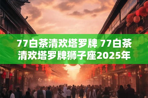 77白茶清欢塔罗牌 77白茶清欢塔罗牌狮子座2025年6月