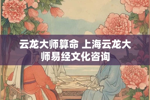 云龙大师算命 上海云龙大师易经文化咨询