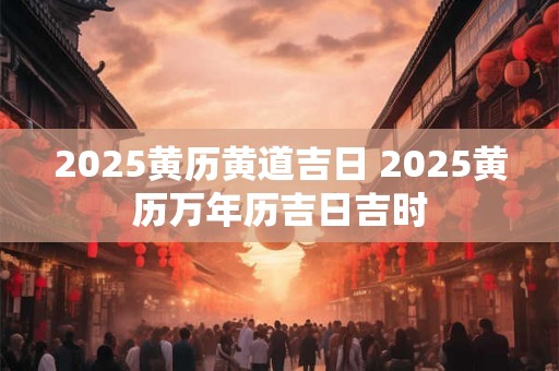 2025黄历黄道吉日 2025黄历万年历吉日吉时