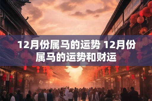 详细阅读:12月份属马的运势 12月份属马的运势和财运 12月份属马的运势 12月份属马的运势和财运