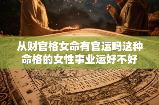 从财官格女命有官运吗这种命格的女性事业运好不好 从财官格女命有官运吗这种命格的女性事业运好不好