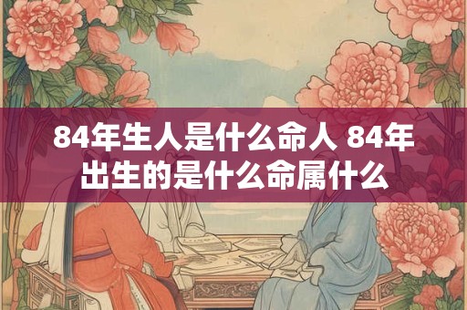 84年生人是什么命人 84年出生的是什么命属什么 84年生人是什么命人 84年出生的是什么命属什么