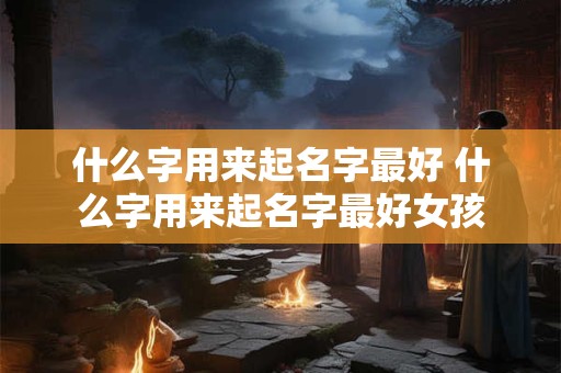 什么字用来起名字最好 什么字用来起名字最好女孩