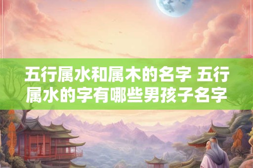 五行属水和属木的名字 五行属水的字有哪些男孩子名字