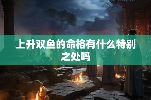 上升双鱼的命格有什么特别之处吗 上升双鱼的命格有什么特别之处吗