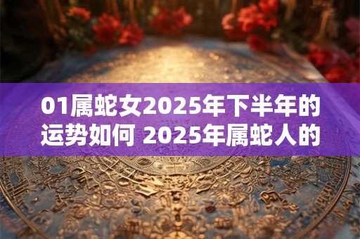 01属蛇女2025年下半年的运势如何 2025年属蛇人的全年运势女性2001 01属蛇女2025年下半年的运势如何 2025年属蛇人的全年运势女性2001