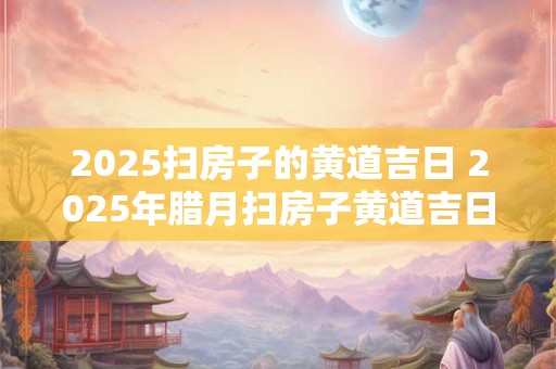 2025扫房子的黄道吉日 2025年腊月扫房子黄道吉日