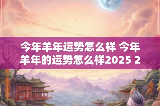 今年羊年运势怎么样 今年羊年的运势怎么样2025 2025年属羊人运势怎么样