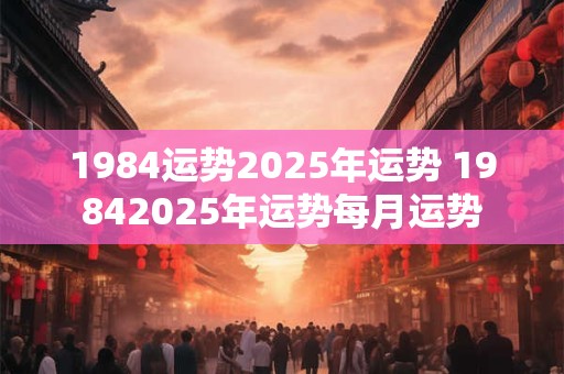1984运势2025年运势 19842025年运势每月运势