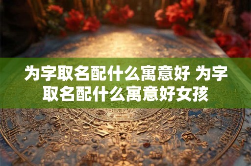 为字取名配什么寓意好 为字取名配什么寓意好女孩 为字取名配什么寓意好 为字取名配什么寓意好女孩