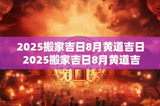 2025搬家吉日8月黄道吉日 2025搬家吉日8月黄道吉日有哪几天