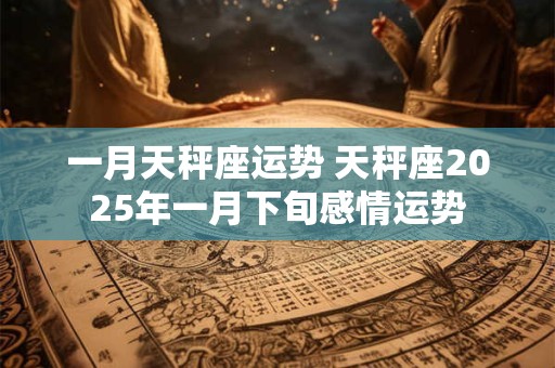 一月天秤座运势 天秤座2025年一月下旬感情运势