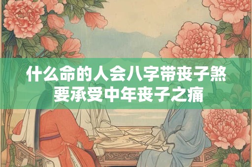 什么命的人会八字带丧子煞 要承受中年丧子之痛
