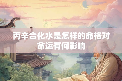 丙辛合化水是怎样的命格对命运有何影响 丙辛合化水是怎样的命格对命运有何影响