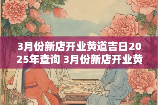 3月份新店开业黄道吉日2025年查询 3月份新店开业黄道吉日2025年查询时间