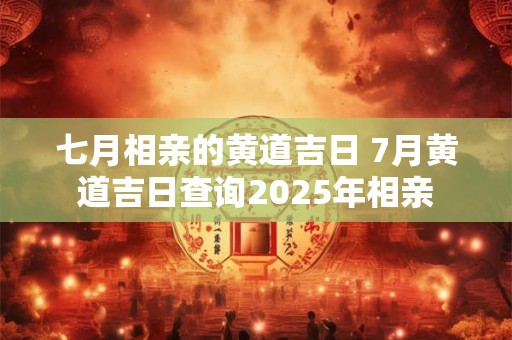 七月相亲的黄道吉日 7月黄道吉日查询2025年相亲