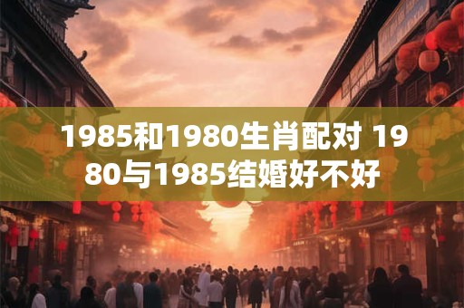 1985和1980生肖配对 1980与1985结婚好不好 1985和1980生肖配对 1980与1985结婚好不好