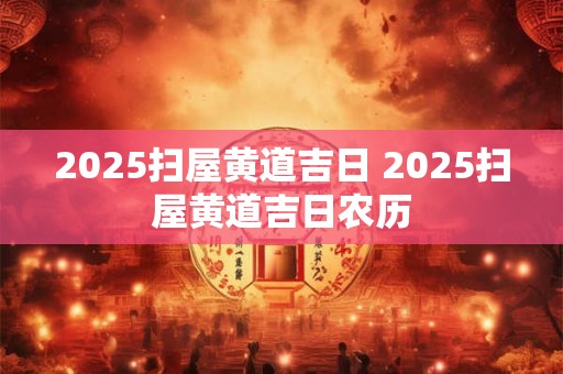 2025扫屋黄道吉日 2025扫屋黄道吉日农历
