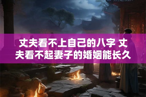 丈夫看不上自己的八字 丈夫看不起妻子的婚姻能长久吗