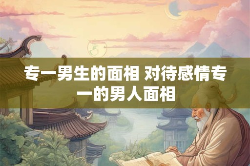 专一男生的面相 对待感情专一的男人面相