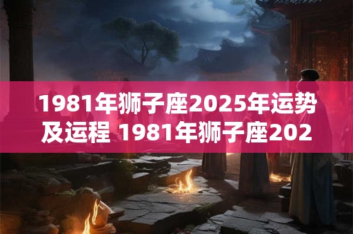1981年狮子座2025年运势及运程 1981年狮子座2025年下半年运势