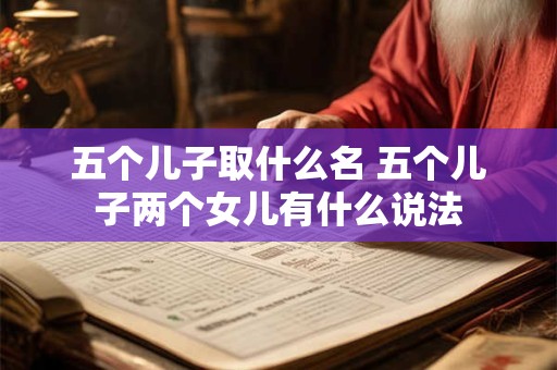 五个儿子取什么名 五个儿子两个女儿有什么说法 五个儿子取什么名 五个儿子两个女儿有什么说法