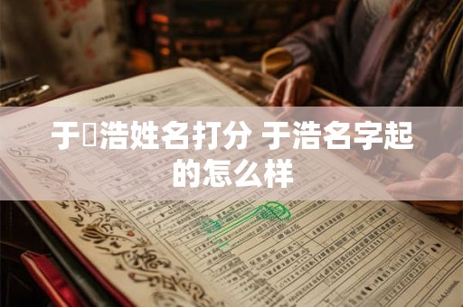 于旻浩姓名打分 于浩名字起的怎么样