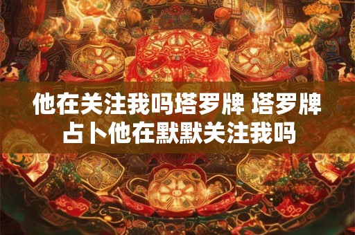 他在关注我吗塔罗牌 塔罗牌占卜他在默默关注我吗