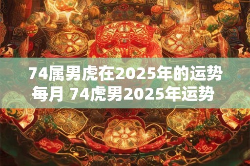 74属男虎在2025年的运势每月 74虎男2025年运势 74虎男2025每月运势男性 74属男虎在2025年的运势每月 74虎男2025年运势 74虎男2025每月运势男性