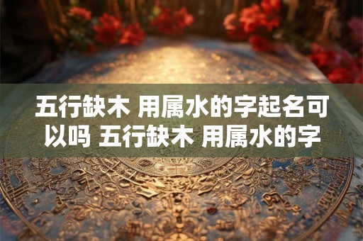 五行缺木 用属水的字起名可以吗 五行缺木 用属水的字起名可以吗男孩