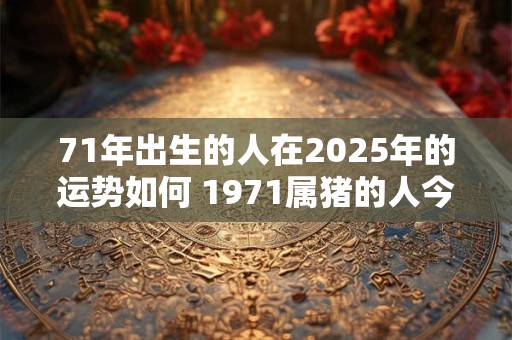 71年出生的人在2025年的运势如何 1971属猪的人今年运势怎么样2025