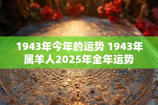 详细阅读:1943年今年的运势 1943年属羊人2025年全年运势 1943年今年的运势 1943年属羊人2025年全年运势