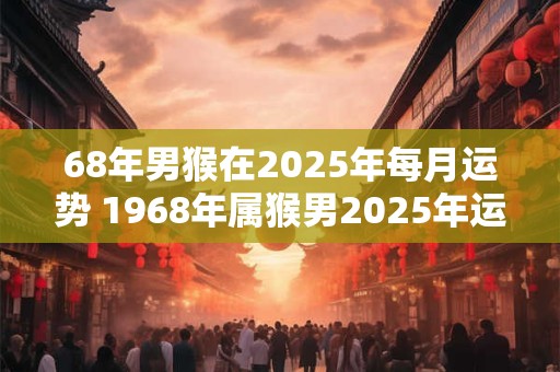68年男猴在2025年每月运势 1968年属猴男2025年运势 68年猴男2025年每月运势