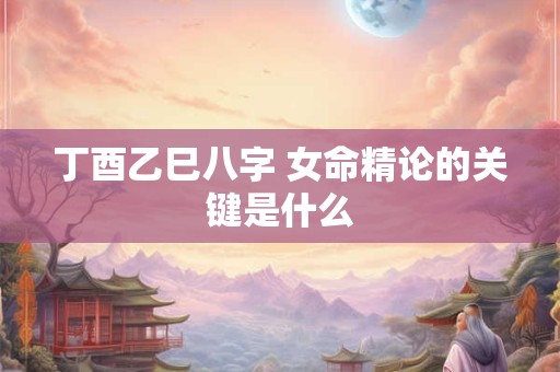 丁酉乙巳八字 女命精论的关键是什么