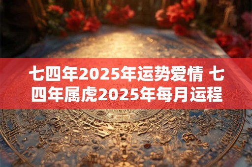 七四年2025年运势爱情 七四年属虎2025年每月运程