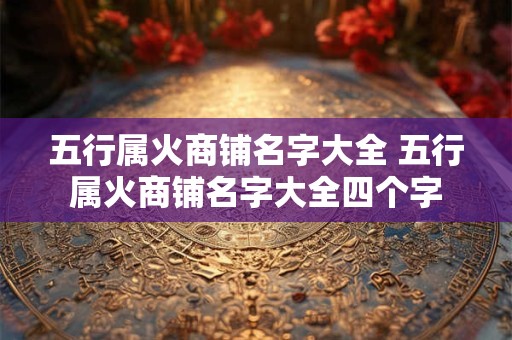 五行属火商铺名字大全 五行属火商铺名字大全四个字