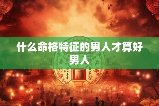 什么命格特征的男人才算好男人