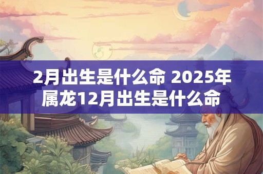 2月出生是什么命 2025年属龙12月出生是什么命