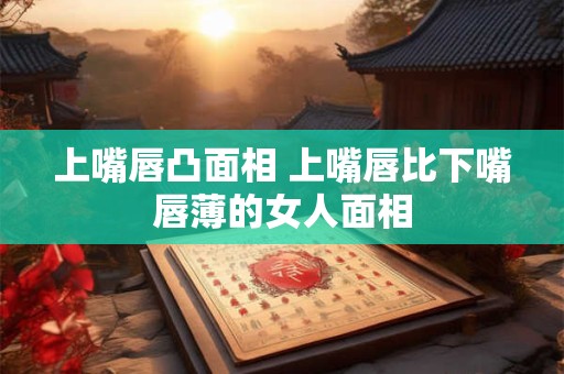 上嘴唇凸面相 上嘴唇比下嘴唇薄的女人面相