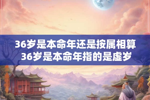 36岁是本命年还是按属相算 36岁是本命年指的是虚岁还是周岁