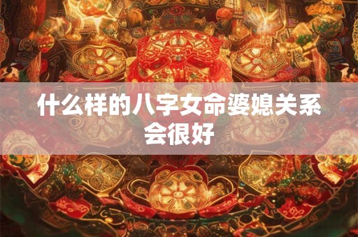 什么样的八字女命婆媳关系会很好