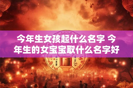 今年生女孩起什么名字 今年生的女宝宝取什么名字好